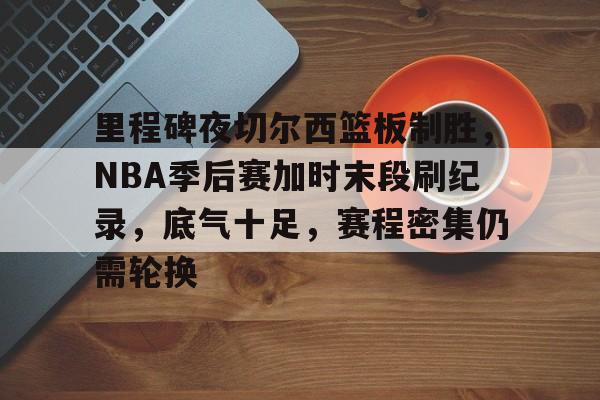 kaiyun官方网站-里程碑夜切尔西篮板制胜，NBA季后赛加时末段刷纪录，底气十足，赛程密集仍需轮换的简单介绍