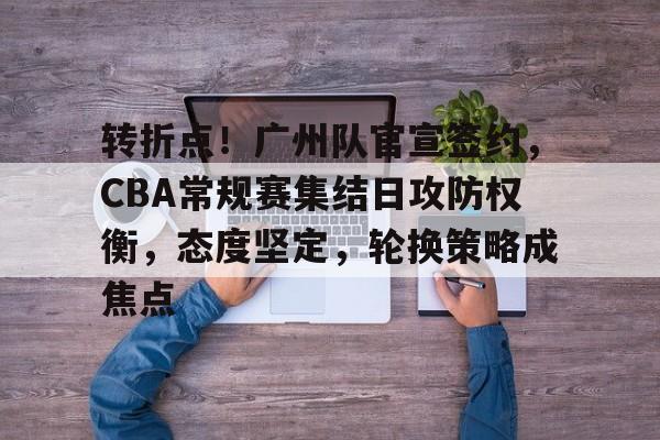 kaiyun下载-转折点！广州队官宣签约，CBA常规赛集结日攻防权衡，态度坚定，轮换策略成焦点的简单介绍