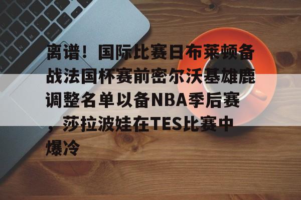 包含离谱！国际比赛日布莱顿备战法国杯赛前密尔沃基雄鹿调整名单以备NBA季后赛，莎拉波娃在TES比赛中爆冷的词条