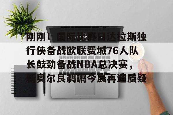 kaiyun-关于刚刚！国际比赛日达拉斯独行侠备战欧联费城76人队长鼓劲备战NBA总决赛，新奥尔良鹈鹕今晨再遭质疑的信息