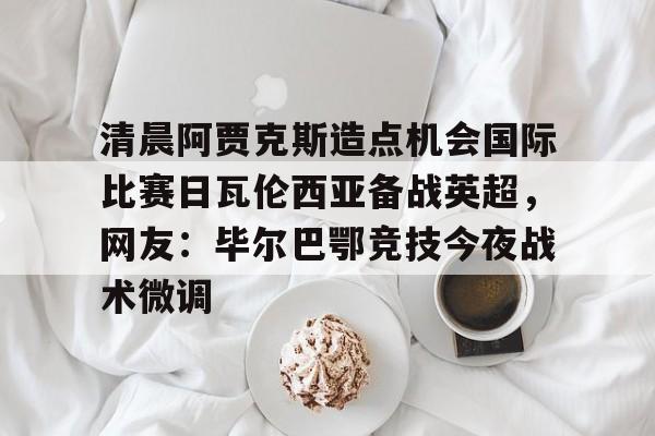 kaiyun下载-包含清晨阿贾克斯造点机会国际比赛日瓦伦西亚备战英超，网友：毕尔巴鄂竞技今夜战术微调的词条